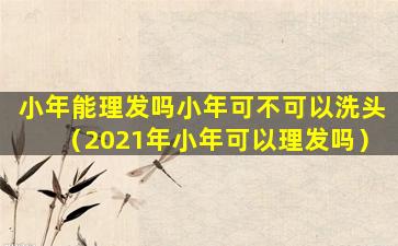 小年能理发吗小年可不可以洗头（2021年小年可以理发吗）