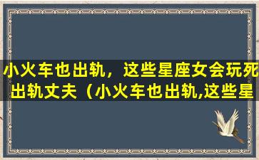 小火车也出轨，这些星座女会玩死出轨丈夫（小火车也出轨,这些星座女会玩死出轨丈夫）