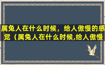 属兔人在什么时候，给人傲慢的感觉（属兔人在什么时候,给人傲慢的感觉）