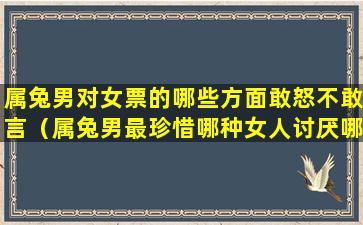 属兔男对女票的哪些方面敢怒不敢言（属兔男最珍惜哪种女人讨厌哪种人）