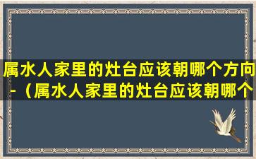 属水人家里的灶台应该朝哪个方向-（属水人家里的灶台应该朝哪个方向摆放）