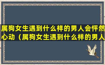 属狗女生遇到什么样的男人会怦然心动（属狗女生遇到什么样的男人会怦然心动呢）