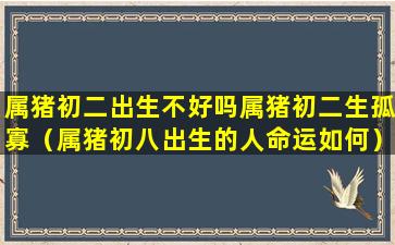 属猪初二出生不好吗属猪初二生孤寡（属猪初八出生的人命运如何）