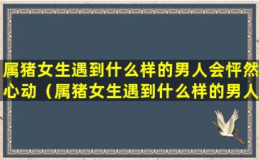 属猪女生遇到什么样的男人会怦然心动（属猪女生遇到什么样的男人会怦然心动呢）