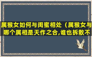 属猴女如何与闺蜜相处（属猴女与哪个属相是天作之合,谁也拆散不了）