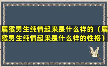 属猴男生纯情起来是什么样的（属猴男生纯情起来是什么样的性格）