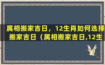 属相搬家吉日，12生肖如何选择搬家吉日（属相搬家吉日,12生肖如何选择搬家吉日呢）