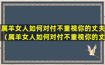 属羊女人如何对付不重视你的丈夫（属羊女人如何对付不重视你的丈夫的男人）