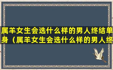 属羊女生会选什么样的男人终结单身（属羊女生会选什么样的男人终结单身呢）