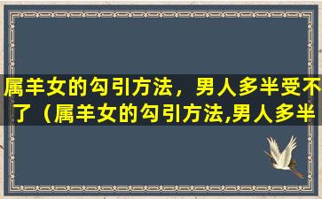 属羊女的勾引方法，男人多半受不了（属羊女的勾引方法,男人多半受不了）