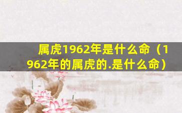 属虎1962年是什么命（1962年的属虎的.是什么命）