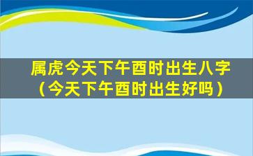 属虎今天下午酉时出生八字（今天下午酉时出生好吗）