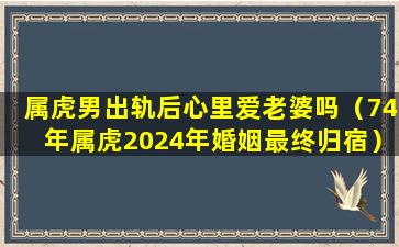 属虎男出轨后心里爱老婆吗（74年属虎2024年婚姻最终归宿）