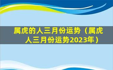 属虎的人三月份运势（属虎人三月份运势2023年）