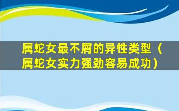 属蛇女最不屑的异性类型（属蛇女实力强劲容易成功）