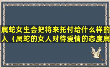 属蛇女生会把将来托付给什么样的人（属蛇的女人对待爱情的态度属蛇女会怎么对待感情）