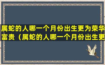 属蛇的人哪一个月份出生更为荣华富贵（属蛇的人哪一个月份出生更为荣华富贵呢）