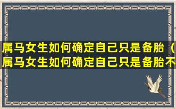 属马女生如何确定自己只是备胎（属马女生如何确定自己只是备胎不是男生）