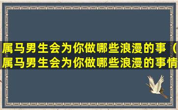 属马男生会为你做哪些浪漫的事（属马男生会为你做哪些浪漫的事情）