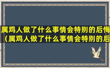 属鸡人做了什么事情会特别的后悔（属鸡人做了什么事情会特别的后悔呢）