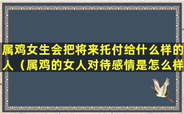 属鸡女生会把将来托付给什么样的人（属鸡的女人对待感情是怎么样的）