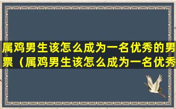 属鸡男生该怎么成为一名优秀的男票（属鸡男生该怎么成为一名优秀的男票员）