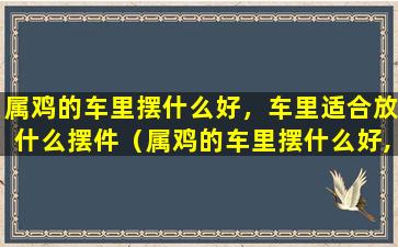 属鸡的车里摆什么好，车里适合放什么摆件（属鸡的车里摆什么好,车里适合放什么摆件呢）