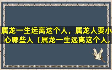 属龙一生远离这个人，属龙人要小心哪些人（属龙一生远离这个人,属龙人要小心哪些人）