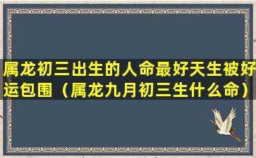 属龙初三出生的人命最好天生被好运包围（属龙九月初三生什么命）