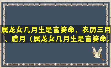 属龙女几月生是富婆命，农历三月、腊月（属龙女几月生是富婆命,农历三月,腊月结婚好吗）