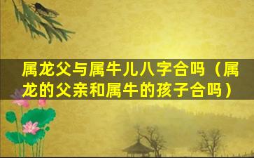 属龙父与属牛儿八字合吗（属龙的父亲和属牛的孩子合吗）