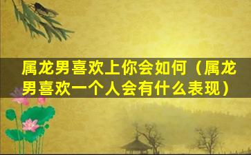 属龙男喜欢上你会如何（属龙男喜欢一个人会有什么表现）