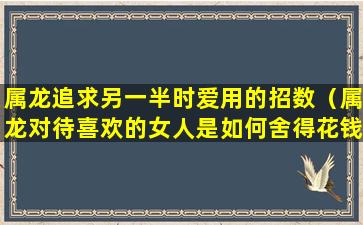 属龙追求另一半时爱用的招数（属龙对待喜欢的女人是如何舍得花钱的）