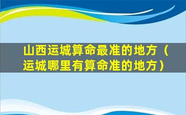 山西运城算命最准的地方（运城哪里有算命准的地方）