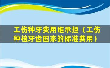 工伤种牙费用谁承担（工伤种植牙齿国家的标准费用）