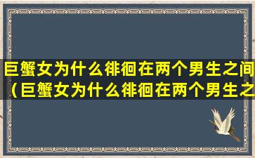 巨蟹女为什么徘徊在两个男生之间（巨蟹女为什么徘徊在两个男生之间的原因）