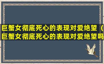 巨蟹女彻底死心的表现对爱绝望（巨蟹女彻底死心的表现对爱绝望吗）