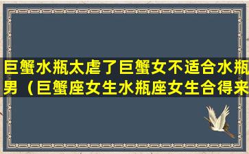 巨蟹水瓶太虐了巨蟹女不适合水瓶男（巨蟹座女生水瓶座女生合得来吗）