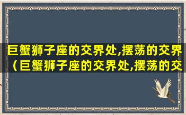 巨蟹狮子座的交界处,摆荡的交界（巨蟹狮子座的交界处,摆荡的交界是什么）