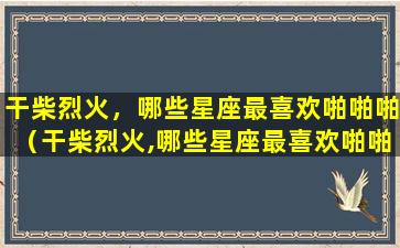 干柴烈火，哪些星座最喜欢啪啪啪（干柴烈火,哪些星座最喜欢啪啪啪）