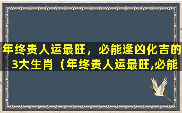 年终贵人运最旺，必能逢凶化吉的3大生肖（年终贵人运最旺,必能逢凶化吉的3大生肖）