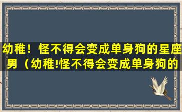 幼稚！怪不得会变成单身狗的星座男（幼稚!怪不得会变成单身狗的星座男生）