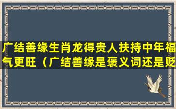 广结善缘生肖龙得贵人扶持中年福气更旺（广结善缘是褒义词还是贬义词）