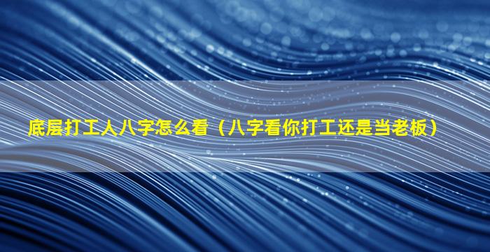 底层打工人八字怎么看（八字看你打工还是当老板）