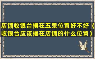 店铺收银台摆在五鬼位置好不好（收银台应该摆在店铺的什么位置）