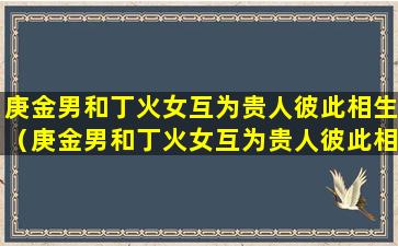 庚金男和丁火女互为贵人彼此相生（庚金男和丁火女互为贵人彼此相生相克吗）