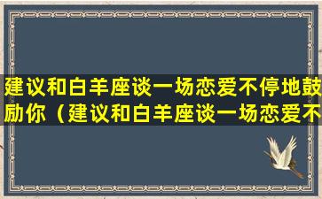 建议和白羊座谈一场恋爱不停地鼓励你（建议和白羊座谈一场恋爱不停地鼓励你的男生吗）