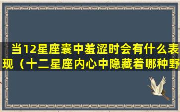 当12星座囊中羞涩时会有什么表现（十二星座内心中隐藏着哪种野兽）