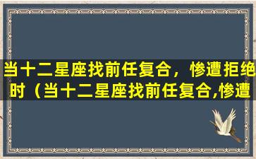 当十二星座找前任复合，惨遭拒绝时（当十二星座找前任复合,惨遭拒绝时）