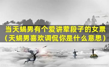 当天蝎男有个爱讲荤段子的女票（天蝎男喜欢调侃你是什么意思）